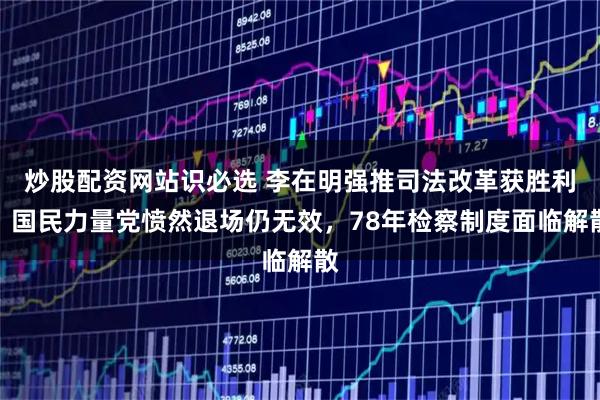 炒股配资网站识必选 李在明强推司法改革获胜利，国民力量党愤然退场仍无效，78年检察制度面临解散