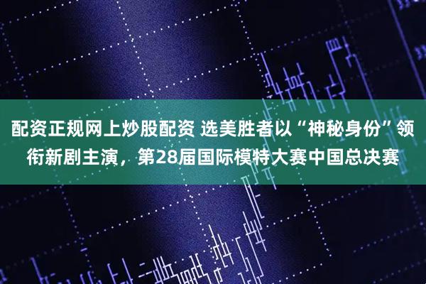 配资正规网上炒股配资 选美胜者以“神秘身份”领衔新剧主演，第28届国际模特大赛中国总决赛