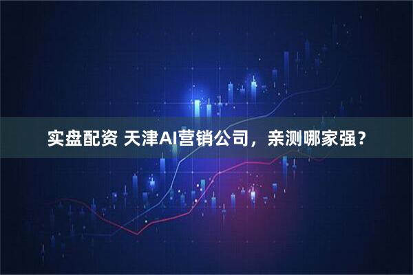 实盘配资 天津AI营销公司，亲测哪家强？
