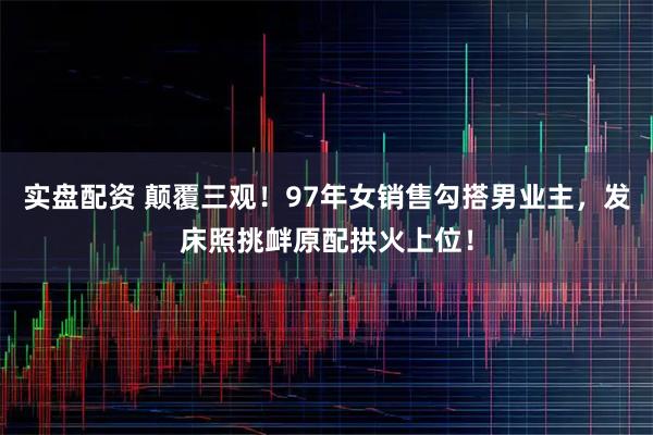 实盘配资 颠覆三观！97年女销售勾搭男业主，发床照挑衅原配拱火上位！