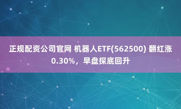 正规配资公司官网 机器人ETF(562500) 翻红涨0.30%，早盘探底回升