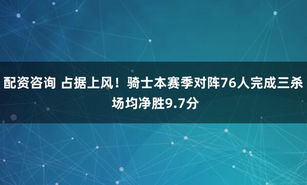 配资咨询 占据上风！骑士本赛季对阵76人完成三杀 场均净胜9.7分