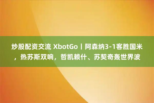 炒股配资交流 XbotGo丨阿森纳3-1客胜国米，热苏斯双响，哲凯赖什、苏契奇轰世界波