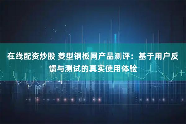 在线配资炒股 菱型钢板网产品测评：基于用户反馈与测试的真实使用体验