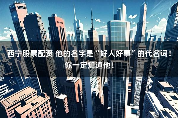 西宁股票配资 他的名字是“好人好事”的代名词！你一定知道他！
