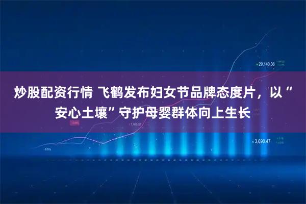 炒股配资行情 飞鹤发布妇女节品牌态度片，以“安心土壤”守护母婴群体向上生长