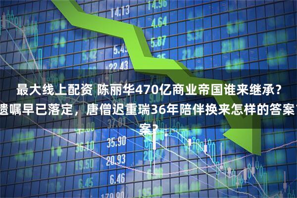 最大线上配资 陈丽华470亿商业帝国谁来继承？遗嘱早已落定，唐僧迟重瑞36年陪伴换来怎样的答案？