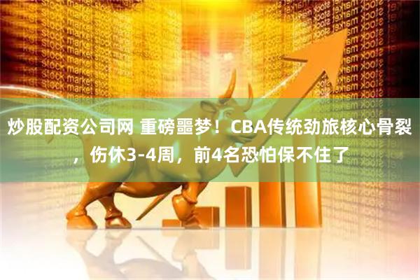 炒股配资公司网 重磅噩梦！CBA传统劲旅核心骨裂，伤休3-4周，前4名恐怕保不住了