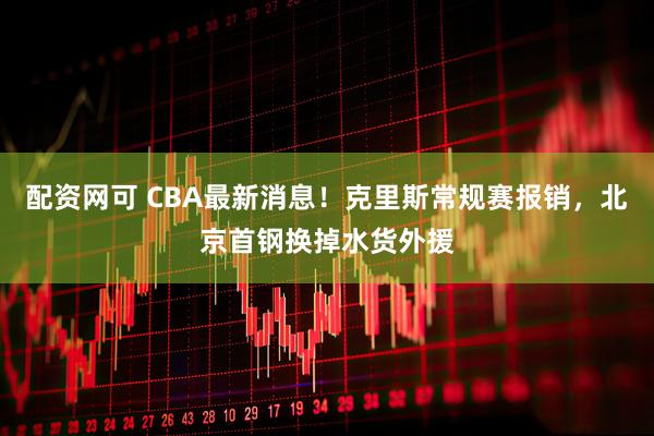 配资网可 CBA最新消息！克里斯常规赛报销，北京首钢换掉水货外援